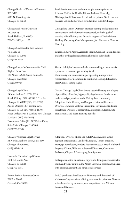 Chicago Book 0 Women n rson fo REUMC  4511 N. Hermioage Ave  Chicago,IL G640  Chicagoland Pison Outrsch POBa 6  South Hollnd 1L 60473 705331330, e 103  Chicago ol fox the Homless 0ELikest  Chicag, I ako1  [y  Chicago Liwpe’sCommitsfor Civll RightsUnder Law  100 Norh LuSalleSre, S 600, Chicag, L 60602  (12609748  Chicago Legal Clnc 24 hourotine: 312726293  South Clicago Office (2938 E 915/ Chicago, 1L 40617 (7797311762  Austin Office (118 N Cental Ave / Chicag, 1L 6064 (79 8541610  Pien Office (19145, Ashland Ave, Chicgo, G008, (312)226-2669)  Downtown Offce (211 W.Wcker D, Suie750/ Chicage, 1L 60606, (312)7262938)  Chicago Volunter Legal Servics 53 North Dearborn St e 400, Chicag, linis 0602 [N  Liwndile Chrsian Lega Center 15305, Hamlin Ave.  Chicag, 1L 60623 7@  Priton Acivist Resource Cner PO Bx 70447 Oskland, CA 94612  ‘Send books 1 wornensnd rans people st prisns . Areona, Caforia, Flrkd, linols, Idisns, Kentucky Missippland Ohio, s wel sl e prsos. We do ot send books ol and ather shorcerm felisourside Chicge,  Chicagtand Pison Outesch provides g and cducaion in o ades o the ormely ncrcerstd,wic he g of Tesching elfauffcency and inancal sopportofthe indvidual Wilding, Carpenty,Case Masgement,Job Plcemcn, Tsuma Couching  Educaion, il Rights, Accss to Heakh Car snd Publc Benefs and ocher vl gl s affscrng homelesindivduals  W are il ightsawyens and adocates workig 10 secure il ey and csonomic opporauniyfor all.  ‘Communiy bwsues, saringoropeating nooproficor eprsenttion fr s commuity conlilon, Housog, Educaton, Hate Crimes Voring Rights  Greter Chicago Legal Clinkebosses  sored isory snd lgaey of provdingaffrdable, bigh-qulelgalsrvicsforthe st underserd populaons in the Chiagolnd commniy ‘Adoprion, Chikd Custody and Support, Clninal Records, Divorcs, Domste Vioenoe Preeation, Ensronmental lsuet Foreclosure Deense Guandinshi,lvmigration, Res Esste Transscions,and Socl Sy Beneits  Adoption, Divorc, Minos and Adsls Guardiansip, Chid ‘Suppors Enforcmens, Landiord Disputs, TenantEvicion, Mongage Foesosur, Proba Assiance Rescu Fraud, Tl and Propeny Chi, Wil snd Advanced Diretives, Consumer Problms,Chapes 7 Bnkrupcy Inmigaion  Fulleprsenation on criminal o oenile delinquency maters or ‘youth and young s i the Norh Liendal ommuniy, aved it cse management and e socl s  PARC prodiuces s Resource Disstoy wih hundreds of addeses oforgiztions offring esoices o plsoners.You an i them discly o o reqest opy from s e Mdwst Books o Prsones.  2 